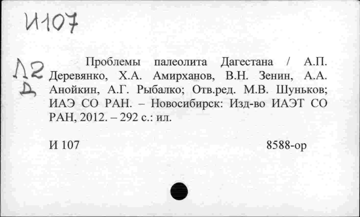 ﻿VW?
N q Проблемы палеолита Дагестана І А.П.
4 1 Деревянко, Х.А. Амирханов, В.Н. Зенин, А.А.
ЈХ, Анойкин, А.Г. Рыбалко; Отв.ред. М.В. Шуньков;
ИАЭ СО РАН. - Новосибирск: Изд-во ИАЭТ СО РАН, 2012.-292 с.: ил.
И 107
8588-ор